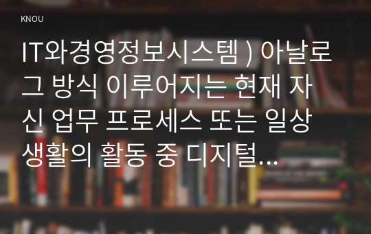 IT와경영정보시스템 ) 아날로그 방식 이루어지는 현재 자신 업무 프로세스 또는 일상생활의 활동 중 디지털 방식으로 전환할 수 있는 것을 소개, 아날로그 방식의 특징과 디지털 방식의 특징, 아날로그 방식을 디지털 방식으로 변환