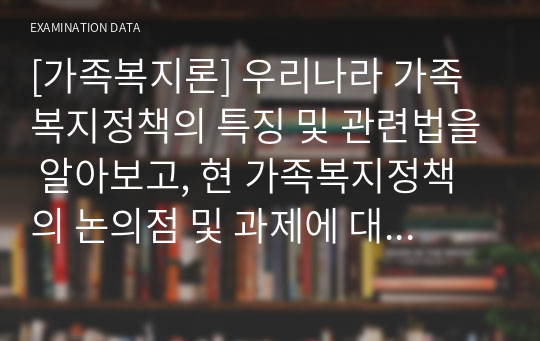 [가족복지론] 우리나라 가족복지정책의 특징 및 관련법을 알아보고, 현 가족복지정책의 논의점 및 과제에 대해 개인적인 의견을 들어 설명하시오.