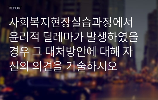 사회복지현장실습과정에서 윤리적 딜레마가 발생하였을 경우 그 대처방안에 대해 자신의 의견을 기술하시오