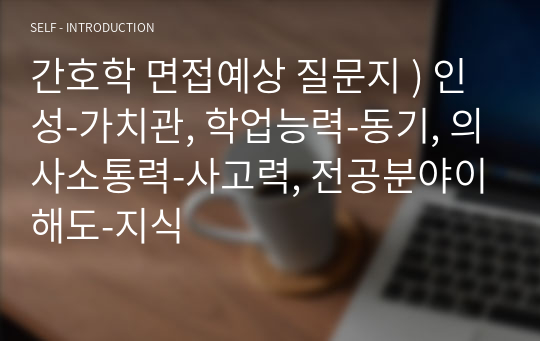 간호학 면접예상 질문지 ) 인성-가치관, 학업능력-동기, 의사소통력-사고력, 전공분야이해도-지식