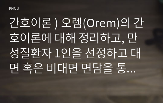 간호이론 ) 오렘(Orem)의 간호이론에 대해 정리하고, 만성질환자 1인을 선정하고 대면 혹은 비대면 면담을 통해 인구사회학적 특성, 생활 습관, 건강 문제 등을 사례 조사하여 제시하시오. 대상자에게 오렘이 제시한 주요 개념을 적용하여 사정하고 이에 따라 간