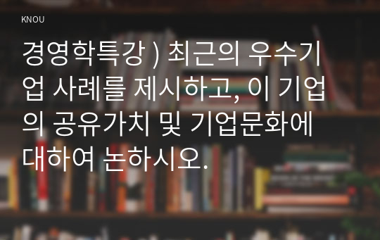 경영학특강 ) 최근의 우수기업 사례를 제시하고, 이 기업의 공유가치 및 기업문화에 대하여 논하시오.