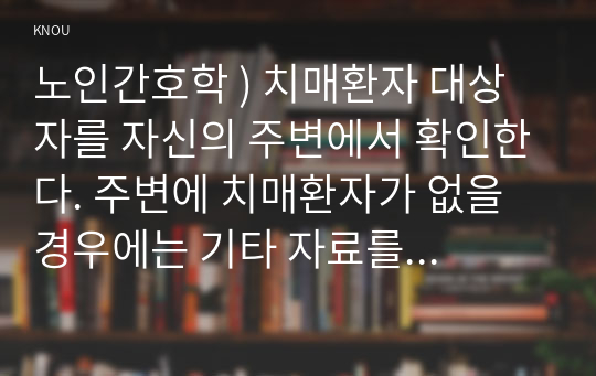 노인간호학 ) 치매환자 대상자를 자신의 주변에서 확인한다. 주변에 치매환자가 없을 경우에는 기타 자료를 통한 간접경험을 통해 제시된 온라인 실습과제에 맞추어 각자 보고서를 작성하여 제출한다.