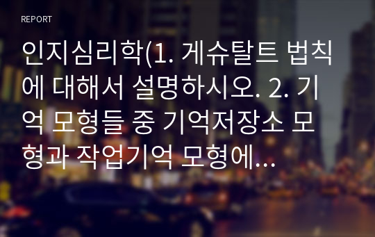 인지심리학(1. 게슈탈트 법칙에 대해서 설명하시오. 2. 기억 모형들 중 기억저장소 모형과 작업기억 모형에 대해 각각 설명하고, 이 두 모형을 비교하시오. 3. 소멸이론과 간섭이론을 설명하고, 두 이론을 활용하여 시험공부를 할 때 어떻게  전략을 세우는 것이 좋을지 설명하시오.)