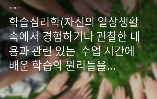 학습심리학(자신의 일상생활 속에서 경험하거나 관찰한 내용과 관련 있는  수업 시간에 배운 학습의 원리들을 찾아 설명하고,  그에 관련한 구체적 개인 사례를 정리하여 작성하시오.)