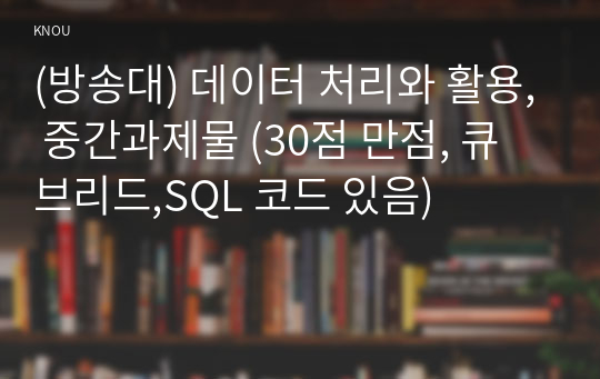 (방송대) 데이터 처리와 활용, 중간과제물 (2022 2학기, 30점 만점, 큐브리드,SQL 코드 있음)