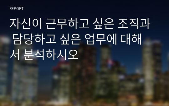 자신이 근무하고 싶은 조직과 담당하고 싶은 업무에 대해서 분석하시오