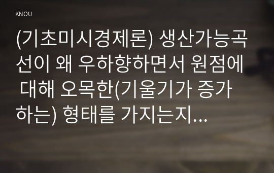 (기초미시경제론) 생산가능곡선이 왜 우하향하면서 원점에 대해 오목한(기울기가 증가하는) 형태를 가지는지 설명하시오