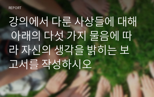 강의에서 다룬 사상들에 대해 아래의 다섯 가지 물음에 따라 자신의 생각을 밝히는 보고서를 작성하시오