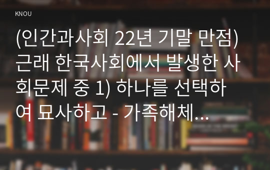 (인간과사회 22년 기말 만점)근래 한국사회에서 발생한 사회문제 중 1) 하나를 선택하여 묘사하고 - 가족해체문제 2) 이것이 자신의 삶 또는 주변 인물의 삶에 직접적 또는 간접적으로 어떻게 영향을 미치는지 설명 3) 이러한 현상이 발생하게 된 사회구조적 요인을 사회학적 개념을 사용하여 설명 4) 이 문제를 해결하기 위한 방안을 모색하여 서술하시오