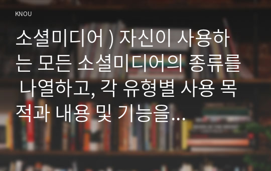 소셜미디어 ) 자신이 사용하는 모든 소셜미디어의 종류를 나열하고, 각 유형별 사용 목적과 내용 및 기능을 설명하며, 개방 수준에 따라 특성을 분석하시오.