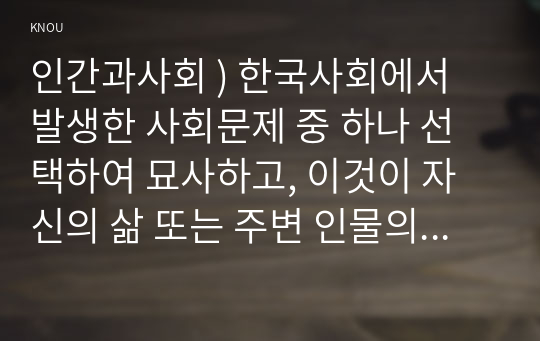 인간과사회 ) 한국사회에서 발생한 사회문제 중 하나 선택하여 묘사하고, 이것이 자신의 삶 또는 주변 인물의 삶에 직접적 또는 간접적으로 어떻게 영향을 미치는지 설명한 후, 현상이 발생하게 된 사회구조적 요인을 사회학적 개념을 사용하여 설명한 다음, 이 문제