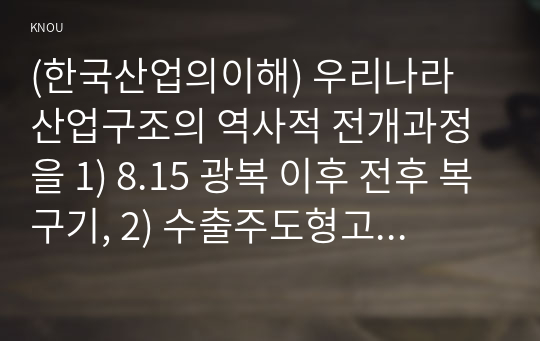 (한국산업의이해) 우리나라 산업구조의 역사적 전개과정을 1) 8.15 광복 이후 전후 복구기, 2) 수출주도형고도성장기, 3) 경제구조조정과 안정성장기, 4) 경제시스템 변화기로 구분하여 서술하시오