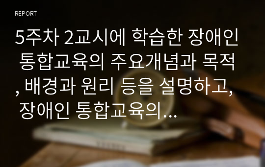 5주차 2교시에 학습한 장애인 통합교육의 주요개념과 목적, 배경과 원리 등을 설명하고, 장애인 통합교육의 현황 및 한계를 분석한 후 통합교육의 필요성에 대해 자신의 의견(통합교육 찬성 또는 반대)을 논하시오.