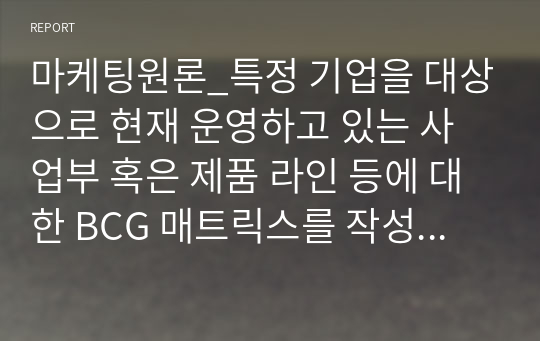 마케팅원론_특정 기업을 대상으로 현재 운영하고 있는 사업부 혹은 제품 라인 등에 대한 BCG 매트릭스를 작성해보고 각 사업 혹은 제품에 대한 향후 전략을 구체적으로 수립해 보시기 바랍니다.