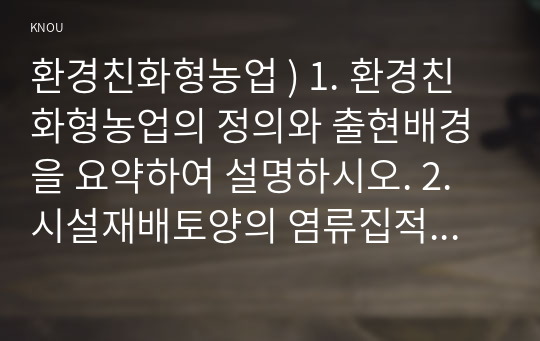 환경친화형농업 ) 1. 환경친화형농업의 정의와 출현배경을 요약하여 설명하시오. 2. 시설재배토양의 염류집적피해와 피해경감대책을 설명하시오. 3. 유기농산물의 생산과 유기식품의 가공 등에 관한 국내외규정을 논하시오.