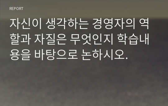 자신이 생각하는 경영자의 역할과 자질은 무엇인지 학습내용을 바탕으로 논하시오.