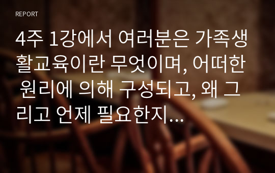 4주 1강에서 여러분은 가족생활교육이란 무엇이며, 어떠한 원리에 의해 구성되고, 왜 그리고 언제 필요한지 등을 학습하였습니다. 본인의 가족사를 돌이켜봅시다. 이 가운데 본인에 가장 필요하다고 생각되는 가족생활교육 프로그램 주제를 선택하고, 이유와 해당 교육 수강시