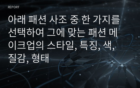 아래 패션 사조 중 한 가지를 선택하여 그에 맞는 패션 메이크업의 스타일, 특징, 색, 질감, 형태