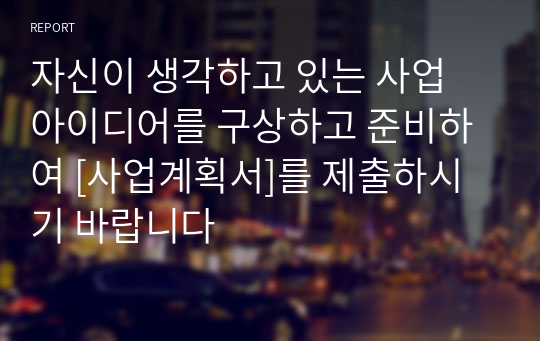 자신이 생각하고 있는 사업 아이디어를 구상하고 준비하여 [사업계획서]를 제출하시기 바랍니다