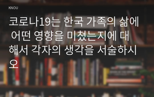 코로나19는 한국 가족의 삶에 어떤 영향을 미쳤는지에 대해서 각자의 생각을 서술하시오