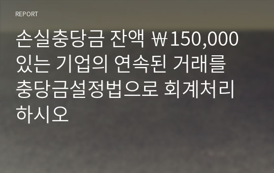 손실충당금 잔액 ￦150,000 있는 기업의 연속된 거래를 충당금설정법으로 회계처리하시오