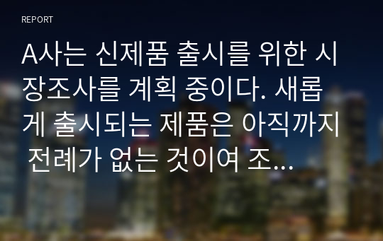 A사는 신제품 출시를 위한 시장조사를 계획 중이다. 새롭게 출시되는 제품은 아직까지 전례가 없는 것이여 조사를 위한 방법을 고려 중이다. 1차, 2차 자료 수집 방법을 고려하여 조사를 위한 방안을 제시하시오.