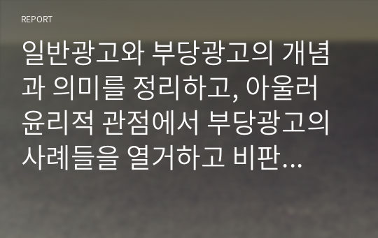 일반광고와 부당광고의 개념과 의미를 정리하고, 아울러 윤리적 관점에서 부당광고의 사례들을 열거하고 비판하도록 한다. 특히, 광고의 소비자 입장에서 이를 근거하는 합리적인 판단 준거들을 제시하시오.