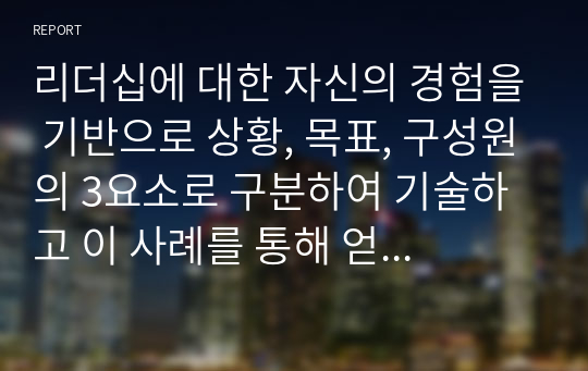 리더십에 대한 자신의 경험을 기반으로 상황, 목표, 구성원의 3요소로 구분하여 기술하고 이 사례를 통해 얻은 리더십 개발방안을 기술하시오.