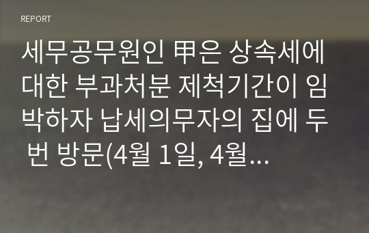 세무공무원인 甲은 상속세에 대한 부과처분 제척기간이 임박하자 납세의무자의 집에 두 번 방문(4월 1일, 4월 8일)하였다. 두 번의 방문 모두 납세의무자가 집에 있었으나, 납세의무자가 정당한 사유 없이 문을 열어주지 않아 납세고지서를 전달하지 못하였다. 이에 세무공무원인