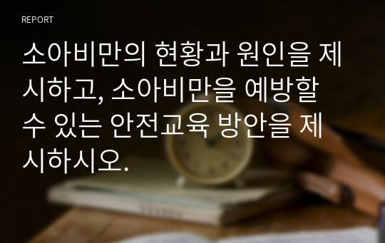 소아비만의 현황과 원인을 제시하고, 소아비만을 예방할 수 있는 안전교육 방안을 제시하시오.