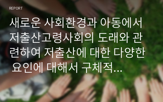 새로운 사회환경과 아동에서 저출산고령사회의 도래와 관련하여 저출산에 대한 다양한 요인에 대해서 구체적으로 설명하고, 우리나라의 저출산의 문제점과 해결방안에 대해 서술하시오.