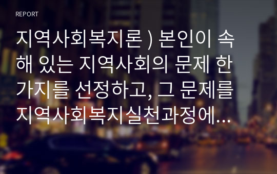 지역사회복지론 ) 본인이 속해 있는 지역사회의 문제 한 가지를 선정하고, 그 문제를 지역사회복지실천과정에 근거해서 어떻게 개입할 수 있는지 제시