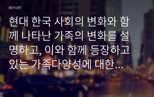 현대 한국 사회의 변화와 함께 나타난 가족의 변화를 설명하고, 이와 함께 등장하고 있는 가족다양성에 대한 본인의 견해를 논하시오