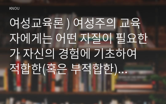 여성교육론 ) 여성주의 교육자에게는 어떤 자질이 필요한가 자신의 경험에 기초하여 적합한(혹은 부적합한) 사례를 들고, 어떤 점에서 적합(부적합)한지를 서술하시오.