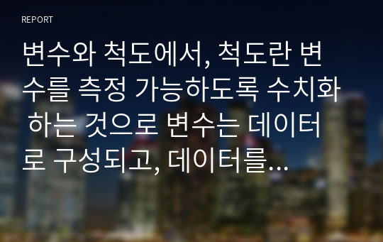 변수와 척도에서, 척도란 변수를 측정 가능하도록 수치화 하는 것으로 변수는 데이터로 구성되고, 데이터를 근거로 변수의 특성을 파악한다. 데이터는 그 성격에 따라 범주형 척도와 연속형 척도로 구분된다. 척도 각각에 대하여 개념과 적용 사례를 설명하세요.