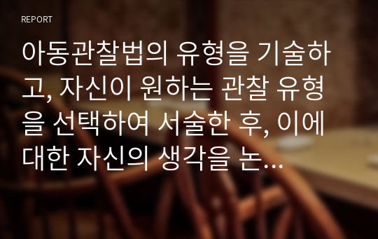 아동관찰법의 유형을 기술하고, 자신이 원하는 관찰 유형을 선택하여 서술한 후, 이에 대한 자신의 생각을 논하시오.