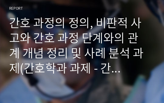 간호 과정의 정의, 비판적 사고와 간호 과정 단계와의 관계 개념 정리 및 사례 분석 과제(간호학과 과제 - 간호 과정 교과목)