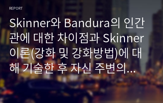 Skinner와 Bandura의 인간관에 대한 차이점과 Skinner이론(강화 및 강화방법)에 대해 기술한 후 자신 주변의 강화방법을 통해 행동수정을 할 수 있는 사례를 선택하여 사례 한 가지를 설명하고 강화방법 적용의 실제 사례를 기술하시오.