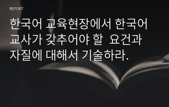 한국어 교육현장에서 한국어 교사가 갖추어야 할  요건과 자질에 대해서 기술하라.