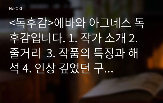 &lt;독후감&gt;에바와 아그네스 독후감입니다. 1. 작가 소개 2. 줄거리  3. 작품의 특징과 해석 4. 인상 깊었던 구절  의 순서로 작성하였습니다.  독후감을 작성하시거나 책을 이해하시는 데 도움이 되셨으면 좋겠습니다.