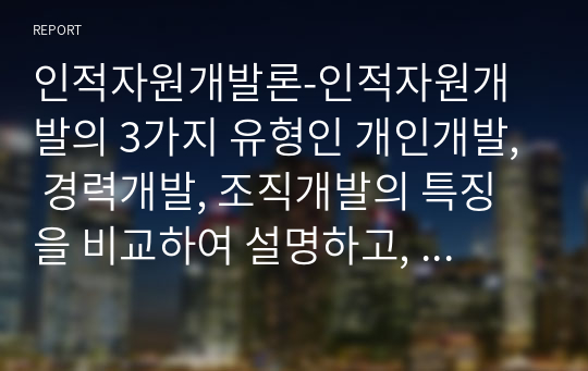 인적자원개발론-인적자원개발의 3가지 유형인 개인개발, 경력개발, 조직개발의 특징을 비교하여 설명하고,  이들 3가지 유형이 평생교육에 주는 시사점에 대해 논하시오.