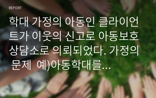 학대 가정의 아동인 클라이언트가 이웃의 신고로 아동보호상담소로 의뢰되었다. 가정의 문제  예)아동학대를 설정하고 1단계-초기접수, 2단계-자료수집단계, 3단계-사정및계획단계