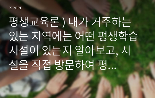 평생교육론 ) 내가 거주하는 있는 지역에는 어떤 평생학습시설이 있는지 알아보고, 시설을 직접 방문하여 평생학습 시설의 헝태와 프로그램 현황을 조사하여 작성하시오.