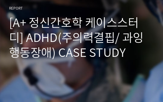 [A+ 정신간호학 케이스스터디] ADHD(주의력결핍/ 과잉행동장애) CASE STUDY