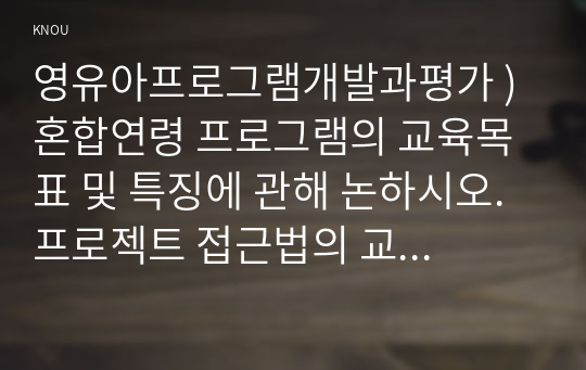 영유아프로그램개발과평가 ) 혼합연령 프로그램의 교육목표 및 특징에 관해 논하시오. 프로젝트 접근법의 교육과정에 대해 논하시오.