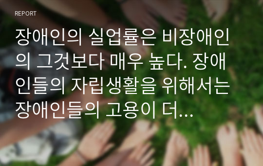 장애인의 실업률은 비장애인의 그것보다 매우 높다. 장애인들의 자립생활을 위해서는 장애인들의 고용이 더 확대되어야 한다. 장애인 취업실태 및 개선방안에 대하여 작성하여 제출하시오. 장애인취업실태는 2014년도 장애인실태조사 보고서를 참고하시기 바랍니다.