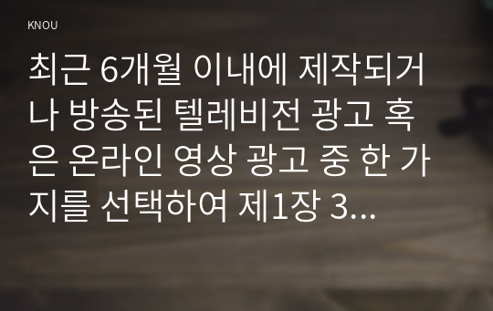 최근 6개월 이내에 제작되거나 방송된 텔레비전 광고 혹은 온라인 영상 광고 중 한 가지를 선택하여 제1장 3절에서 제시한 심리적 처리에 영향을 주는 메시지 특성, 즉 정적자극과 부정자극, 신기한 자극, 생생한 자극, 대비되는 자극, 크기, 색채 및