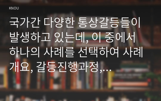 국가간 다양한 통상갈등들이 발생하고 있는데, 이 중에서 하나의 사례를 선택하여 사례개요, 갈등진행과정, 우리나라에 미치는 영향, 우리 정부의 대처과정 및 결과에 대한 비평 등을 진술하시오