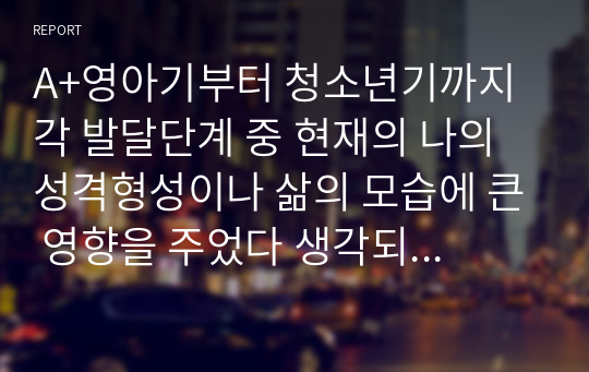 A+영아기부터 청소년기까지 각 발달단계 중 현재의 나의 성격형성이나 삶의 모습에 큰 영향을 주었다 생각되는 발달단계와 그 이유를 이론적 바탕에 근거하여 작성해 보세요